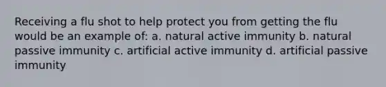 Receiving a flu shot to help protect you from getting the flu would be an example of: a. natural active immunity b. natural passive immunity c. artificial active immunity d. artificial passive immunity