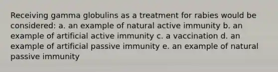 Receiving gamma globulins as a treatment for rabies would be considered: a. an example of natural active immunity b. an example of artificial active immunity c. a vaccination d. an example of artificial passive immunity e. an example of natural passive immunity