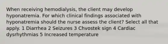 When receiving hemodialysis, the client may develop hyponatremia. For which clinical findings associated with hyponatremia should the nurse assess the client? Select all that apply. 1 Diarrhea 2 Seizures 3 Chvostek sign 4 Cardiac dysrhythmias 5 Increased temperature