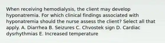 When receiving hemodialysis, the client may develop hyponatremia. For which clinical findings associated with hyponatremia should the nurse assess the client? Select all that apply. A. Diarrhea B. Seizures C. Chvostek sign D. Cardiac dysrhythmias E. Increased temperature