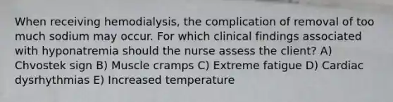 When receiving hemodialysis, the complication of removal of too much sodium may occur. For which clinical findings associated with hyponatremia should the nurse assess the client? A) Chvostek sign B) Muscle cramps C) Extreme fatigue D) Cardiac dysrhythmias E) Increased temperature