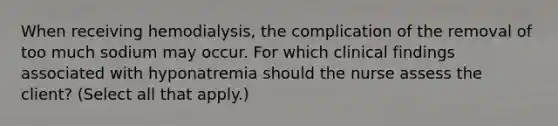 When receiving hemodialysis, the complication of the removal of too much sodium may occur. For which clinical findings associated with hyponatremia should the nurse assess the client? (Select all that apply.)