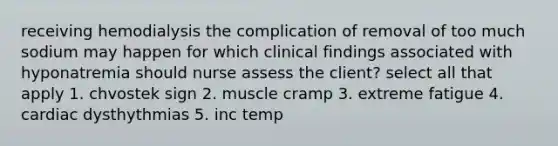 receiving hemodialysis the complication of removal of too much sodium may happen for which clinical findings associated with hyponatremia should nurse assess the client? select all that apply 1. chvostek sign 2. muscle cramp 3. extreme fatigue 4. cardiac dysthythmias 5. inc temp