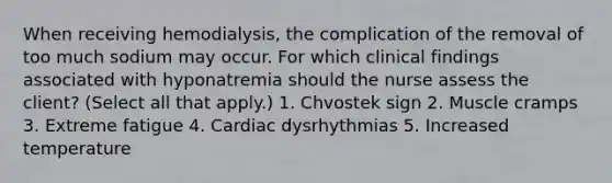 When receiving hemodialysis, the complication of the removal of too much sodium may occur. For which clinical findings associated with hyponatremia should the nurse assess the client? (Select all that apply.) 1. Chvostek sign 2. Muscle cramps 3. Extreme fatigue 4. Cardiac dysrhythmias 5. Increased temperature