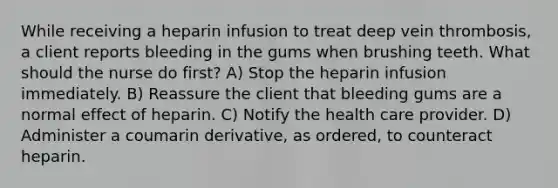 While receiving a heparin infusion to treat deep vein thrombosis, a client reports bleeding in the gums when brushing teeth. What should the nurse do first? A) Stop the heparin infusion immediately. B) Reassure the client that bleeding gums are a normal effect of heparin. C) Notify the health care provider. D) Administer a coumarin derivative, as ordered, to counteract heparin.