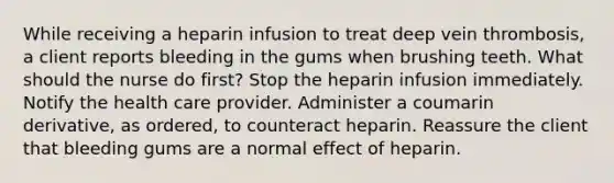 While receiving a heparin infusion to treat deep vein thrombosis, a client reports bleeding in the gums when brushing teeth. What should the nurse do first? Stop the heparin infusion immediately. Notify the health care provider. Administer a coumarin derivative, as ordered, to counteract heparin. Reassure the client that bleeding gums are a normal effect of heparin.