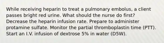 While receiving heparin to treat a pulmonary embolus, a client passes bright red urine. What should the nurse do first? Decrease the heparin infusion rate. Prepare to administer protamine sulfate. Monitor the partial thromboplastin time (PTT). Start an I.V. infusion of dextrose 5% in water (D5W).