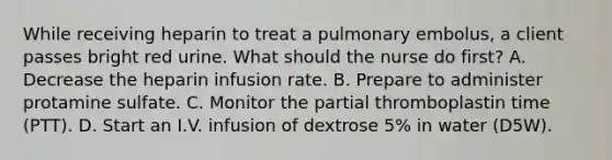 While receiving heparin to treat a pulmonary embolus, a client passes bright red urine. What should the nurse do first? A. Decrease the heparin infusion rate. B. Prepare to administer protamine sulfate. C. Monitor the partial thromboplastin time (PTT). D. Start an I.V. infusion of dextrose 5% in water (D5W).