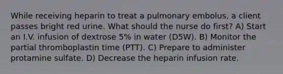 While receiving heparin to treat a pulmonary embolus, a client passes bright red urine. What should the nurse do first? A) Start an I.V. infusion of dextrose 5% in water (D5W). B) Monitor the partial thromboplastin time (PTT). C) Prepare to administer protamine sulfate. D) Decrease the heparin infusion rate.