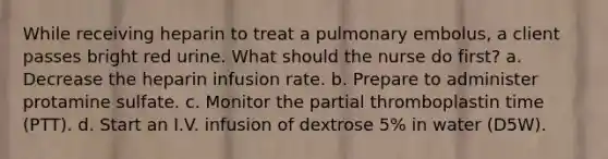 While receiving heparin to treat a pulmonary embolus, a client passes bright red urine. What should the nurse do first? a. Decrease the heparin infusion rate. b. Prepare to administer protamine sulfate. c. Monitor the partial thromboplastin time (PTT). d. Start an I.V. infusion of dextrose 5% in water (D5W).