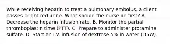 While receiving heparin to treat a pulmonary embolus, a client passes bright red urine. What should the nurse do first? A. Decrease the heparin infusion rate. B. Monitor the partial thromboplastin time (PTT). C. Prepare to administer protamine sulfate. D. Start an I.V. infusion of dextrose 5% in water (D5W).