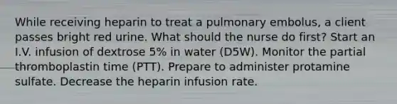 While receiving heparin to treat a pulmonary embolus, a client passes bright red urine. What should the nurse do first? Start an I.V. infusion of dextrose 5% in water (D5W). Monitor the partial thromboplastin time (PTT). Prepare to administer protamine sulfate. Decrease the heparin infusion rate.