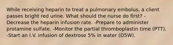 While receiving heparin to treat a pulmonary embolus, a client passes bright red urine. What should the nurse do first? -Decrease the heparin infusion rate. -Prepare to administer protamine sulfate. -Monitor the partial thromboplastin time (PTT). -Start an I.V. infusion of dextrose 5% in water (D5W).