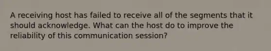 A receiving host has failed to receive all of the segments that it should acknowledge. What can the host do to improve the reliability of this communication session?