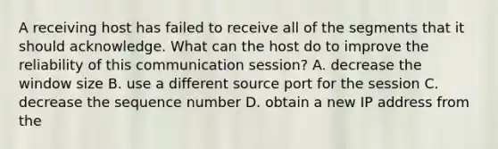 A receiving host has failed to receive all of the segments that it should acknowledge. What can the host do to improve the reliability of this communication session? A. decrease the window size B. use a different source port for the session C. decrease the sequence number D. obtain a new IP address from the