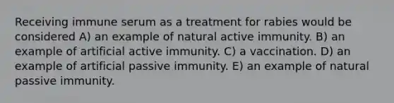 Receiving immune serum as a treatment for rabies would be considered A) an example of natural active immunity. B) an example of artificial active immunity. C) a vaccination. D) an example of artificial passive immunity. E) an example of natural passive immunity.