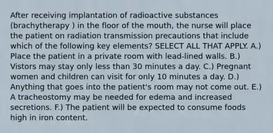 After receiving implantation of radioactive substances (brachytherapy ) in the floor of the mouth, the nurse will place the patient on radiation transmission precautions that include which of the following key elements? SELECT ALL THAT APPLY. A.) Place the patient in a private room with lead-lined walls. B.) Vistors may stay only less than 30 minutes a day. C.) Pregnant women and children can visit for only 10 minutes a day. D.) Anything that goes into the patient's room may not come out. E.) A tracheostomy may be needed for edema and increased secretions. F.) The patient will be expected to consume foods high in iron content.