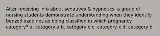 After receiving info about sedatives & hypnotics, a group of nursing students demonstrate understanding when they identify benzodiazepines as being classified in which pregnancy category? a. category a b. category c c. category x d. category b