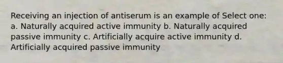 Receiving an injection of antiserum is an example of Select one: a. Naturally acquired active immunity b. Naturally acquired passive immunity c. Artificially acquire active immunity d. Artificially acquired passive immunity