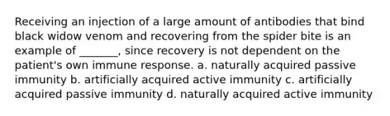 Receiving an injection of a large amount of antibodies that bind black widow venom and recovering from the spider bite is an example of _______, since recovery is not dependent on the patient's own immune response. a. naturally acquired passive immunity b. artificially acquired active immunity c. artificially acquired passive immunity d. naturally acquired active immunity