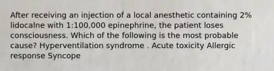 After receiving an injection of a local anesthetic containing 2% lidocalne with 1:100,000 epinephrine, the patient loses consciousness. Which of the following is the most probable cause? Hyperventilation syndrome . Acute toxicity Allergic response Syncope