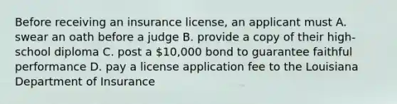 Before receiving an insurance license, an applicant must A. swear an oath before a judge B. provide a copy of their high-school diploma C. post a 10,000 bond to guarantee faithful performance D. pay a license application fee to the Louisiana Department of Insurance