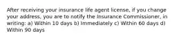 After receiving your insurance life agent license, if you change your address, you are to notify the Insurance Commissioner, in writing: a) Within 10 days b) Immediately c) Within 60 days d) Within 90 days