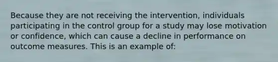 Because they are not receiving the intervention, individuals participating in the control group for a study may lose motivation or confidence, which can cause a decline in performance on outcome measures. This is an example of: