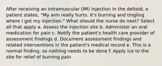 After receiving an intramuscular (IM) injection in the deltoid, a patient states, "My arm really hurts. It's burning and tingling where I got my injection." What should the nurse do next? Select all that apply a. Assess the injection site b. Administer an oral medication for pain c. Notify the patient's health care provider of assessment findings d. Document assessment findings and related interventions in the patient's medical record e. This is a normal finding, so nothing needs to be done f. Apply ice to the site for relief of burning pain