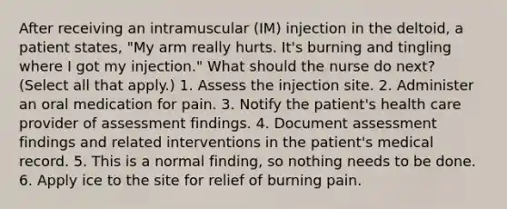 After receiving an intramuscular (IM) injection in the deltoid, a patient states, "My arm really hurts. It's burning and tingling where I got my injection." What should the nurse do next? (Select all that apply.) 1. Assess the injection site. 2. Administer an oral medication for pain. 3. Notify the patient's health care provider of assessment findings. 4. Document assessment findings and related interventions in the patient's medical record. 5. This is a normal finding, so nothing needs to be done. 6. Apply ice to the site for relief of burning pain.