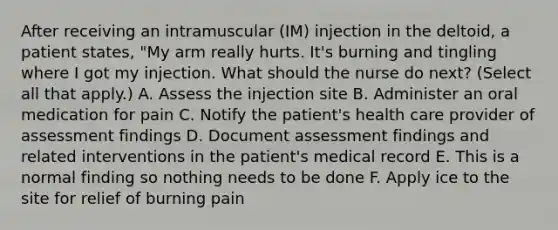 After receiving an intramuscular (IM) injection in the deltoid, a patient states, "My arm really hurts. It's burning and tingling where I got my injection. What should the nurse do next? (Select all that apply.) A. Assess the injection site B. Administer an oral medication for pain C. Notify the patient's health care provider of assessment findings D. Document assessment findings and related interventions in the patient's medical record E. This is a normal finding so nothing needs to be done F. Apply ice to the site for relief of burning pain