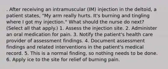 . After receiving an intramuscular (IM) injection in the deltoid, a patient states, "My arm really hurts. It's burning and tingling where I got my injection." What should the nurse do next? (Select all that apply.) 1. Assess the injection site. 2. Administer an oral medication for pain. 3. Notify the patient's health care provider of assessment findings. 4. Document assessment findings and related interventions in the patient's medical record. 5. This is a normal finding, so nothing needs to be done. 6. Apply ice to the site for relief of burning pain.