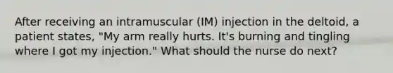 After receiving an intramuscular (IM) injection in the deltoid, a patient states, "My arm really hurts. It's burning and tingling where I got my injection." What should the nurse do next?