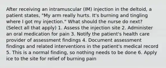 After receiving an intramuscular (IM) injection in the deltoid, a patient states, "My arm really hurts. It's burning and tingling where I got my injection." What should the nurse do next? (Select all that apply) 1. Assess the injection site 2. Administer an oral medication for pain 3. Notify the patient's health care provider of assessment findings 4. Document assessment findings and related interventions in the patient's medical record 5. This is a normal finding, so nothing needs to be done 6. Apply ice to the site for relief of burning pain