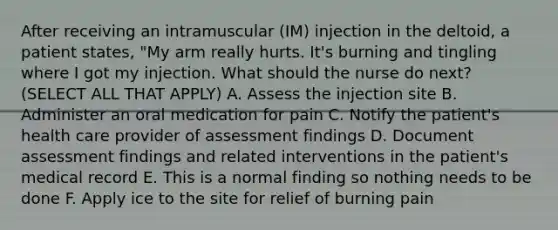 After receiving an intramuscular (IM) injection in the deltoid, a patient states, "My arm really hurts. It's burning and tingling where I got my injection. What should the nurse do next? (SELECT ALL THAT APPLY) A. Assess the injection site B. Administer an oral medication for pain C. Notify the patient's health care provider of assessment findings D. Document assessment findings and related interventions in the patient's medical record E. This is a normal finding so nothing needs to be done F. Apply ice to the site for relief of burning pain