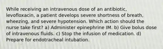 While receiving an intravenous dose of an antibiotic, levofloxacin, a patient develops severe shortness of breath, wheezing, and severe hypotension. Which action should the nurse take first? a) Administer epinephrine IM. b) Give bolus dose of intravenous fluids. c) Stop the infusion of medication. d) Prepare for endotracheal intubation.