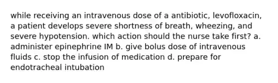 while receiving an intravenous dose of a antibiotic, levofloxacin, a patient develops severe shortness of breath, wheezing, and severe hypotension. which action should the nurse take first? a. administer epinephrine IM b. give bolus dose of intravenous fluids c. stop the infusion of medication d. prepare for endotracheal intubation