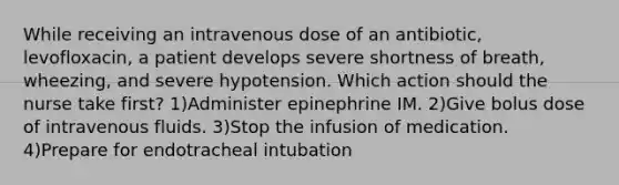 While receiving an intravenous dose of an antibiotic, levofloxacin, a patient develops severe shortness of breath, wheezing, and severe hypotension. Which action should the nurse take first? 1)Administer epinephrine IM. 2)Give bolus dose of intravenous fluids. 3)Stop the infusion of medication. 4)Prepare for endotracheal intubation