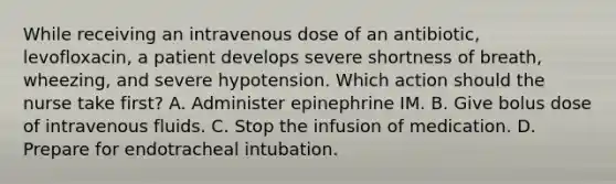 While receiving an intravenous dose of an antibiotic, levofloxacin, a patient develops severe shortness of breath, wheezing, and severe hypotension. Which action should the nurse take first? A. Administer epinephrine IM. B. Give bolus dose of intravenous fluids. C. Stop the infusion of medication. D. Prepare for endotracheal intubation.