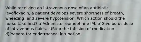 While receiving an intravenous dose of an antibiotic, levofloxacin, a patient develops severe shortness of breath, wheezing, and severe hypotension. Which action should the nurse take first? a)Administer epinephrine IM. b)Give bolus dose of intravenous fluids. c)Stop the infusion of medication. d)Prepare for endotracheal intubation.