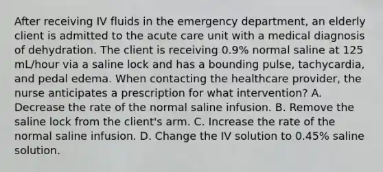 After receiving IV fluids in the emergency department, an elderly client is admitted to the acute care unit with a medical diagnosis of dehydration. The client is receiving 0.9% normal saline at 125 mL/hour via a saline lock and has a bounding pulse, tachycardia, and pedal edema. When contacting the healthcare provider, the nurse anticipates a prescription for what intervention? A. Decrease the rate of the normal saline infusion. B. Remove the saline lock from the client's arm. C. Increase the rate of the normal saline infusion. D. Change the IV solution to 0.45% saline solution.