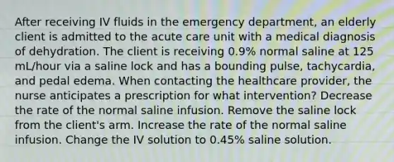 After receiving IV fluids in the emergency department, an elderly client is admitted to the acute care unit with a medical diagnosis of dehydration. The client is receiving 0.9% normal saline at 125 mL/hour via a saline lock and has a bounding pulse, tachycardia, and pedal edema. When contacting the healthcare provider, the nurse anticipates a prescription for what intervention? Decrease the rate of the normal saline infusion. Remove the saline lock from the client's arm. Increase the rate of the normal saline infusion. Change the IV solution to 0.45% saline solution.