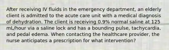 After receiving IV fluids in the emergency department, an elderly client is admitted to the acute care unit with a medical diagnosis of dehydration. The client is receiving 0.9% normal saline at 125 mL/hour via a saline lock and has a bounding pulse, tachycardia, and pedal edema. When contacting the healthcare provider, the nurse anticipates a prescription for what intervention?