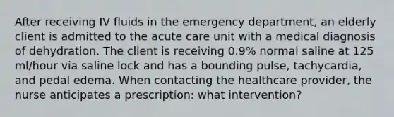 After receiving IV fluids in the emergency department, an elderly client is admitted to the acute care unit with a medical diagnosis of dehydration. The client is receiving 0.9% normal saline at 125 ml/hour via saline lock and has a bounding pulse, tachycardia, and pedal edema. When contacting the healthcare provider, the nurse anticipates a prescription: what intervention?