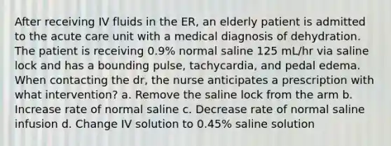 After receiving IV fluids in the ER, an elderly patient is admitted to the acute care unit with a medical diagnosis of dehydration. The patient is receiving 0.9% normal saline 125 mL/hr via saline lock and has a bounding pulse, tachycardia, and pedal edema. When contacting the dr, the nurse anticipates a prescription with what intervention? a. Remove the saline lock from the arm b. Increase rate of normal saline c. Decrease rate of normal saline infusion d. Change IV solution to 0.45% saline solution