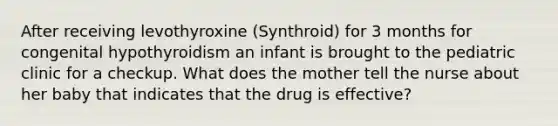 After receiving levothyroxine (Synthroid) for 3 months for congenital hypothyroidism an infant is brought to the pediatric clinic for a checkup. What does the mother tell the nurse about her baby that indicates that the drug is effective?