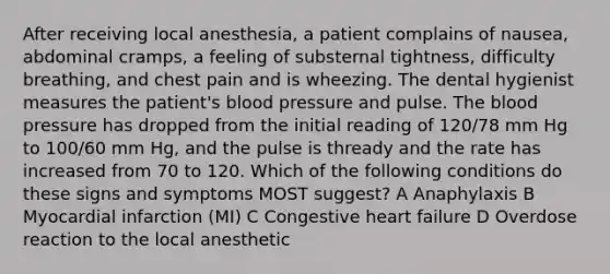 After receiving local anesthesia, a patient complains of nausea, abdominal cramps, a feeling of substernal tightness, difficulty breathing, and chest pain and is wheezing. The dental hygienist measures the patient's blood pressure and pulse. The blood pressure has dropped from the initial reading of 120/78 mm Hg to 100/60 mm Hg, and the pulse is thready and the rate has increased from 70 to 120. Which of the following conditions do these signs and symptoms MOST suggest? A Anaphylaxis B Myocardial infarction (MI) C Congestive heart failure D Overdose reaction to the local anesthetic