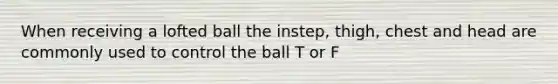 When receiving a lofted ball the instep, thigh, chest and head are commonly used to control the ball T or F