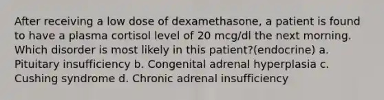 After receiving a low dose of dexamethasone, a patient is found to have a plasma cortisol level of 20 mcg/dl the next morning. Which disorder is most likely in this patient?(endocrine) a. Pituitary insufficiency b. Congenital adrenal hyperplasia c. Cushing syndrome d. Chronic adrenal insufficiency