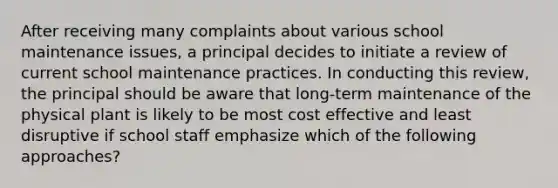 After receiving many complaints about various school maintenance issues, a principal decides to initiate a review of current school maintenance practices. In conducting this review, the principal should be aware that long-term maintenance of the physical plant is likely to be most cost effective and least disruptive if school staff emphasize which of the following approaches?